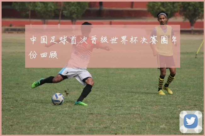 中国足球首次晋级世界杯决赛圈年份回顾