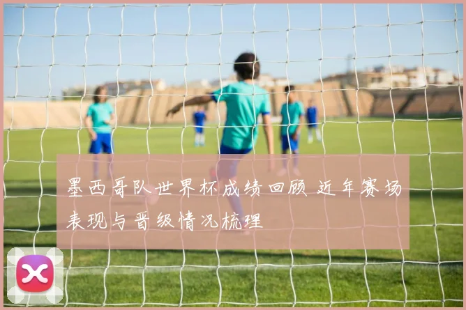 墨西哥队世界杯成绩回顾 近年赛场表现与晋级情况梳理