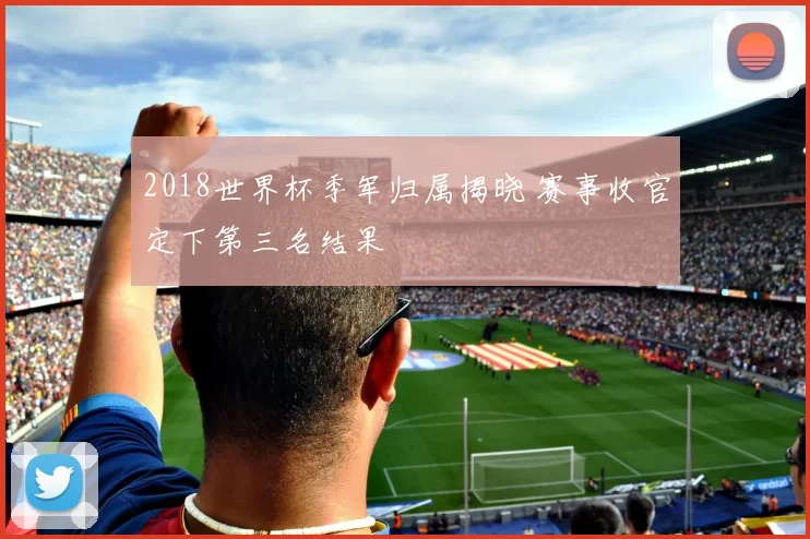2018世界杯季军归属揭晓 赛事收官定下第三名结果