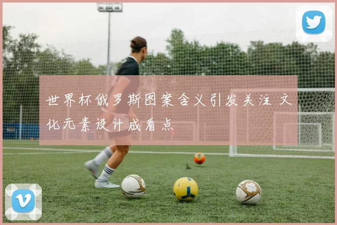 世界杯俄罗斯图案含义引发关注 文化元素设计成看点