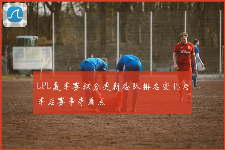 LPL夏季赛积分更新各队排名变化与季后赛争夺看点