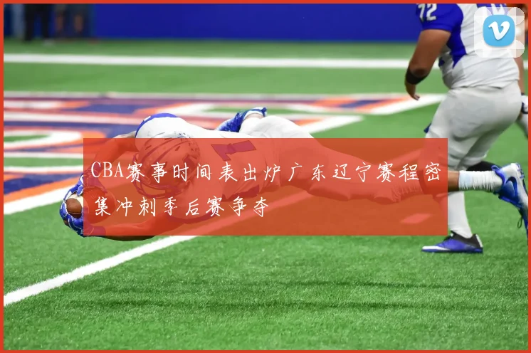 CBA赛事时间表出炉广东辽宁赛程密集冲刺季后赛争夺