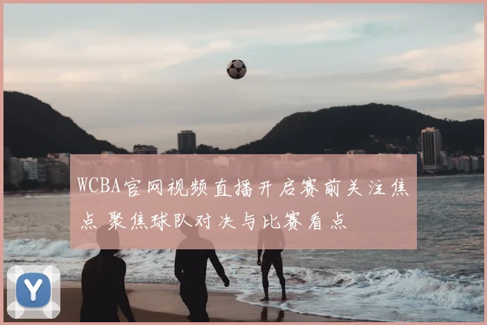 WCBA官网视频直播开启赛前关注焦点 聚焦球队对决与比赛看点