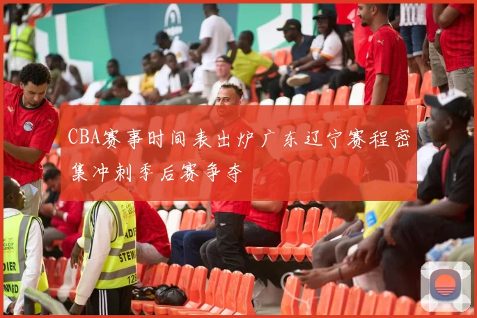 CBA赛事时间表出炉广东辽宁赛程密集冲刺季后赛争夺