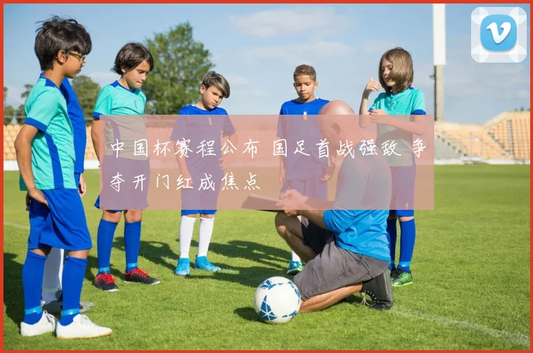 中国杯赛程公布 国足首战强敌 争夺开门红成焦点