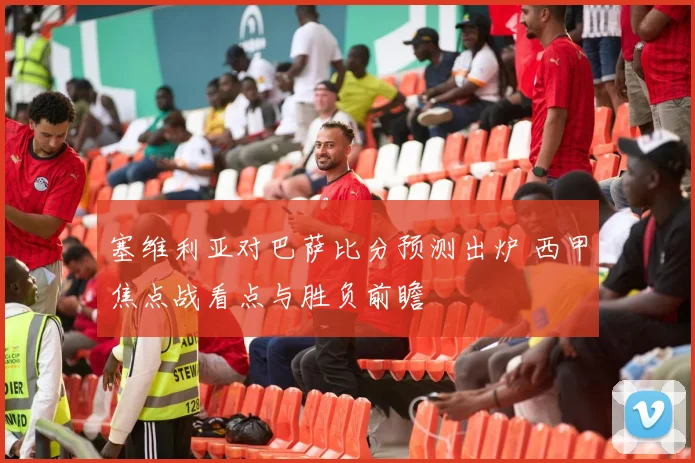 塞维利亚对巴萨比分预测出炉 西甲焦点战看点与胜负前瞻