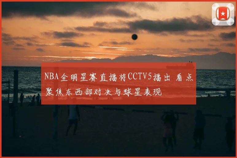 NBA全明星赛直播将CCTV5播出 看点聚焦东西部对决与球星表现