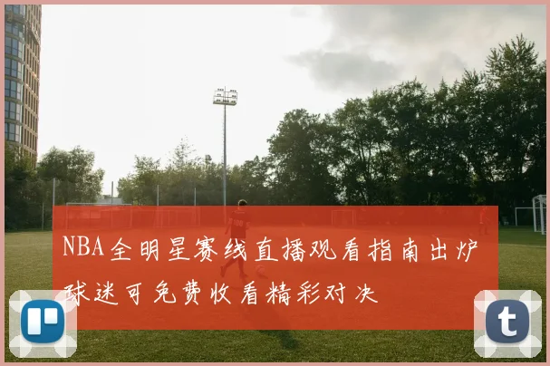 NBA全明星赛线直播观看指南出炉 球迷可免费收看精彩对决