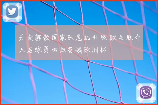 丹麦解散国家队危机升级 欧足联介入后球员回归备战欧洲杯