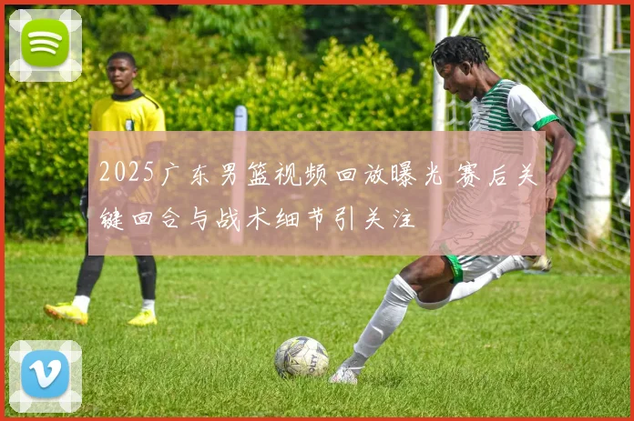 2025广东男篮视频回放曝光 赛后关键回合与战术细节引关注