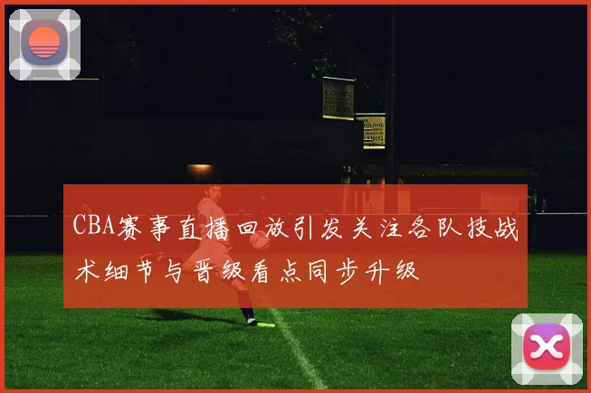 CBA赛事直播回放引发关注各队技战术细节与晋级看点同步升级