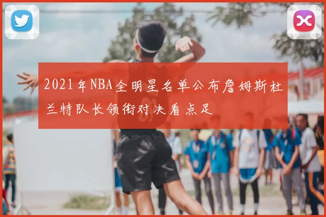 2021年NBA全明星名单公布詹姆斯杜兰特队长领衔对决看点足