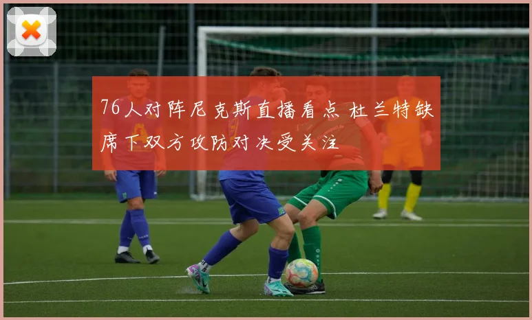 76人对阵尼克斯直播看点 杜兰特缺席下双方攻防对决受关注