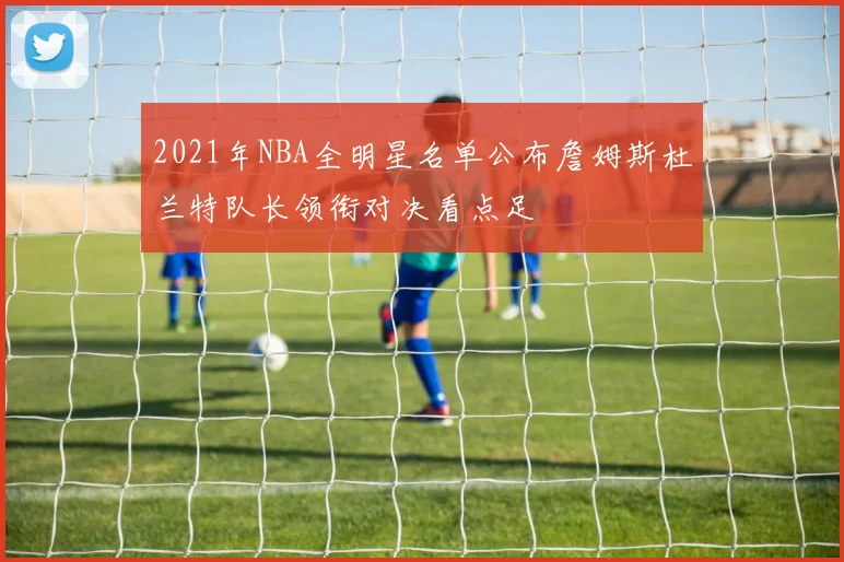 2021年NBA全明星名单公布詹姆斯杜兰特队长领衔对决看点足