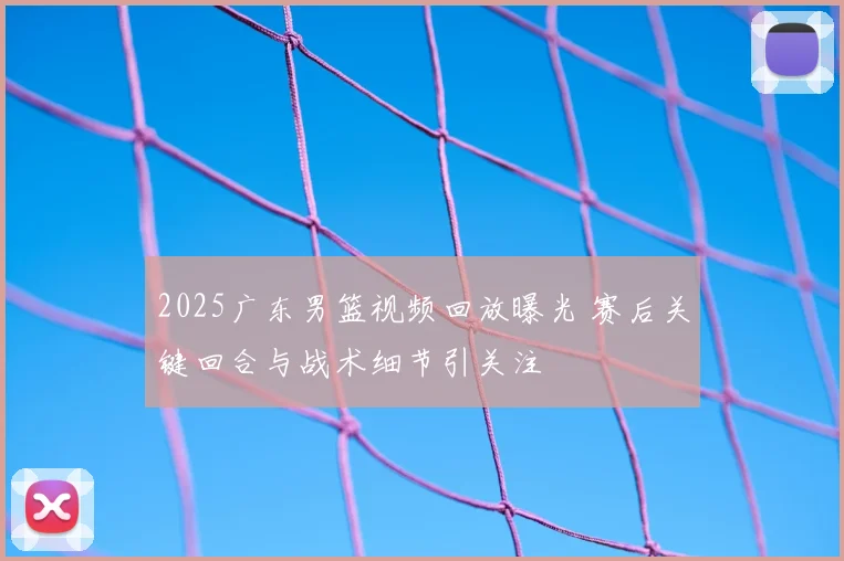 2025广东男篮视频回放曝光 赛后关键回合与战术细节引关注