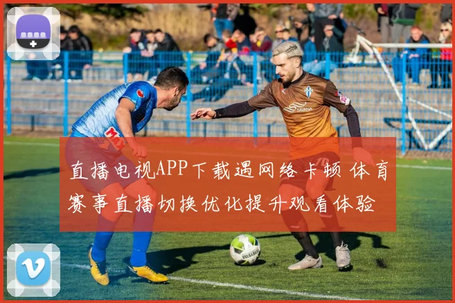 直播电视APP下载遇网络卡顿 体育赛事直播切换优化提升观看体验