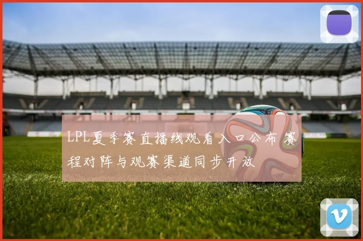 LPL夏季赛直播线观看入口公布 赛程对阵与观赛渠道同步开放