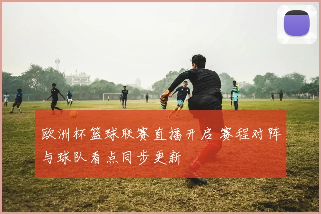 欧洲杯篮球联赛直播开启 赛程对阵与球队看点同步更新