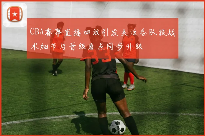 CBA赛事直播回放引发关注各队技战术细节与晋级看点同步升级